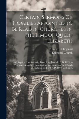 Certain Sermons Or Homilies Appointed to Be Read in Churches in the Time of Queen Elizabeth: And Reprinted by Authority From King James I., A.D. 1623.