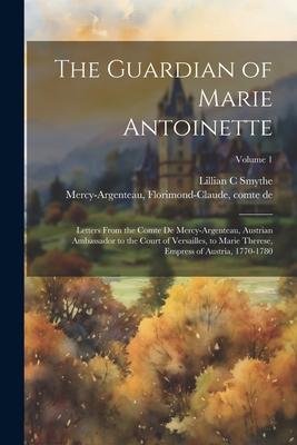 The Guardian of Marie Antoinette; Letters From the Comte De Mercy-Argenteau, Austrian Ambassador to the Court of Versailles, to Marie Therese, Empress