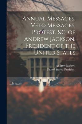 Annual Messages, Veto Messages, Protest, &c. of Andrew Jackson, President of the United States