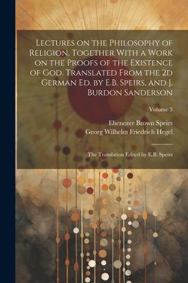 Lectures on the Philosophy of Religion, Together With a Work on the Proofs of the Existence of God. Translated From the 2d German Ed. by E.B. Speirs,