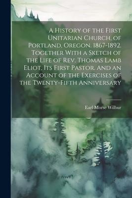 A History of the First Unitarian Church, of Portland, Oregon. 1867-1892. Together With a Sketch of the Life of Rev. Thomas Lamb Eliot, Its First Pasto
