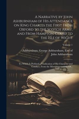 A Narrative by John Ashburnham of His Attendance on King Charles the First From Oxford to the Scotch Army, and From Hampton-Court to the Isle of Wight