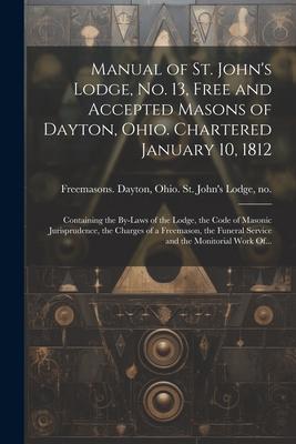 Manual of St. John’s Lodge, No. 13, Free and Accepted Masons of Dayton, Ohio. Chartered January 10, 1812; Containing the By-laws of the Lodge, the Cod