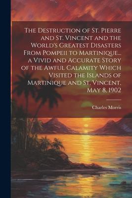 The Destruction of St. Pierre and St. Vincent and the World’s Greatest Disasters From Pompeii to Martinique... a Vivid and Accurate Story of the Awful