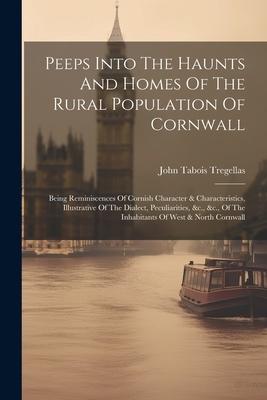 Peeps Into The Haunts And Homes Of The Rural Population Of Cornwall: Being Reminiscences Of Cornish Character & Characteristics, Illustrative Of The D