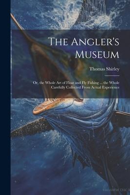 The Angler’s Museum: Or, the Whole Art of Float and Fly Fishing ... the Whole Carefully Collected From Actual Experience