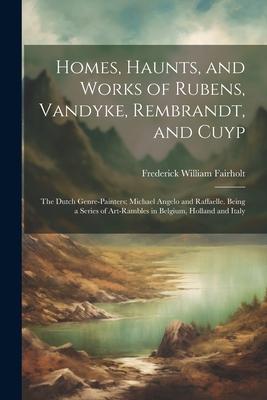 Homes, Haunts, and Works of Rubens, Vandyke, Rembrandt, and Cuyp: The Dutch Genre-Painters; Michael Angelo and Raffaelle. Being a Series of Art-Ramble