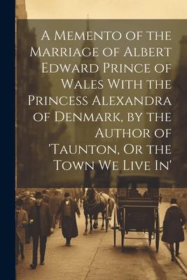 A Memento of the Marriage of Albert Edward Prince of Wales With the Princess Alexandra of Denmark, by the Author of ’taunton, Or the Town We Live In’