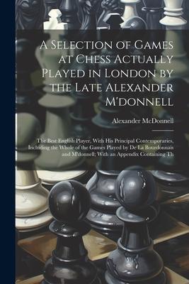 A Selection of Games at Chess Actually Played in London by the Late Alexander M’donnell: The Best English Player, With His Principal Contemporaries, I