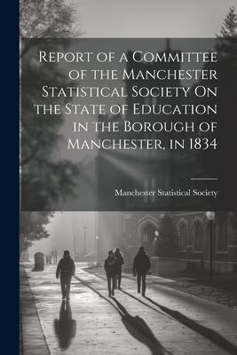 Report of a Committee of the Manchester Statistical Society On the State of Education in the Borough of Manchester, in 1834