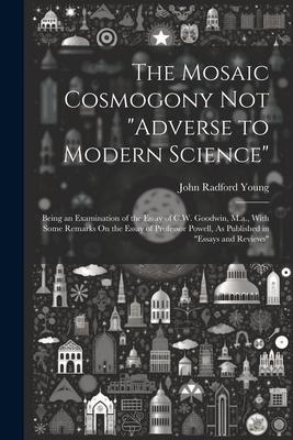 The Mosaic Cosmogony Not Adverse to Modern Science: Being an Examination of the Essay of C.W. Goodwin, M.a., With Some Remarks On the Essay of Profe