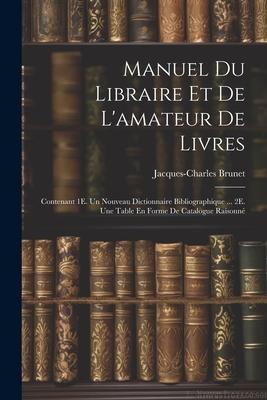 Manuel Du Libraire Et De L’amateur De Livres: Contenant 1E. Un Nouveau Dictionnaire Bibliographique ... 2E. Une Table En Forme De Catalogue Raisonné
