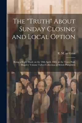 The Truth About Sunday Closing and Local Option: Being a Reply Made on the 10th April, 1883, in the Town Hall, Rugeley Volume Talbot Collection of B