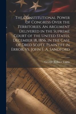 The Constitutional Power of Congress Over the Territories. An Argument Delivered in the Supreme Court of the United States, December 18, 1856, in the