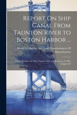 Report On Ship Canal From Taunton River to Boston Harbor ...: Under Resolves of 1901, Chapter 104, and Resolves of 1902, Chapter 82
