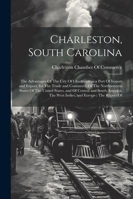 Charleston, South Carolina: The Advantages Of The City Of Charleston as a Port Of Import and Export, for The Trade and Commerce Of The Northwester