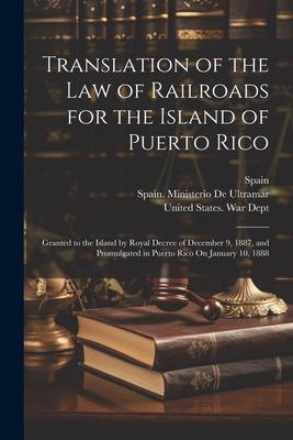 Translation of the Law of Railroads for the Island of Puerto Rico: Granted to the Island by Royal Decree of December 9, 1887, and Promulgated in Puert