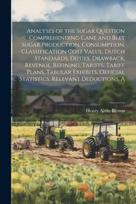A Analyses of the Sugar Question Comprehending Cane and Beet Sugar Production, Consumption, Classification Cost Value, Dutch Standards, Duties, Drawba