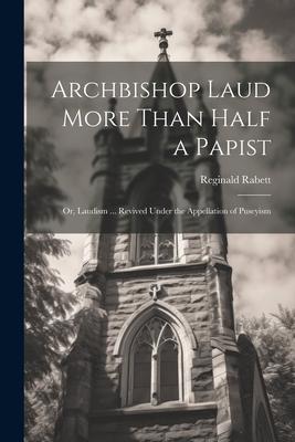 Archbishop Laud More Than Half a Papist: Or, Laudism ... Revived Under the Appellation of Puseyism