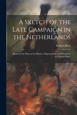 A Sketch of the Late Campaign in the Netherlands: Illustrated by Plans of the Battles of Quatre-Bras, and Waterloo. by Captain Batty,