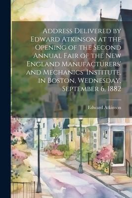 Address Delivered by Edward Atkinson at the Opening of the Second Annual Fair of the New England Manufacturers’ and Mechanics’ Institute, in Boston, W