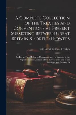 A Complete Collection of the Treaties and Conventions at Present Subsisting Between Great Britain & Foreign Powers; so far as They Relate to Commerce