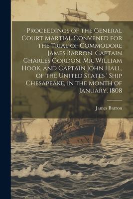 Proceedings of the General Court Martial Convened for the Trial of Commodore James Barron, Captain Charles Gordon, Mr. William Hook, and Captain John