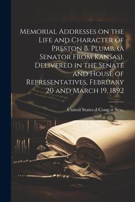 Memorial Addresses on the Life and Character of Preston B. Plumb, (a Senator From Kansas), Delivered in the Senate and House of Representatives, Febru