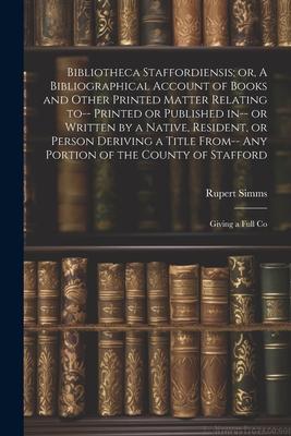Bibliotheca Staffordiensis; or, A Bibliographical Account of Books and Other Printed Matter Relating to-- Printed or Published in-- or Written by a Na