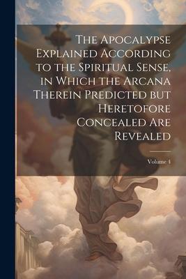 The Apocalypse Explained According to the Spiritual Sense, in Which the Arcana Therein Predicted but Heretofore Concealed are Revealed; Volume 4