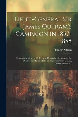 Lieut.-General Sir James Outram’s Campaign in 1857-1858: Comprising General Orders and Despatches Relating to the Defence and Relief of the Lucknow Ga