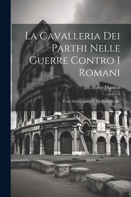 La Cavalleria Dei Parthi Nelle Guerre Contro I Romani: Con Annotazioni Di Un Ex-Ufficiale