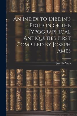An Index to Dibdin’s Edition of the Typographical Antiquities First Compiled by Joseph Ames