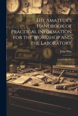 The Amateur’s Handbook of Practical Information for the Workshop and the Laboratory: Containing Cle