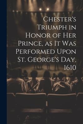 Chester’s Triumph in Honor of her Prince, as it was Performed Upon St. George’s Day, 1610