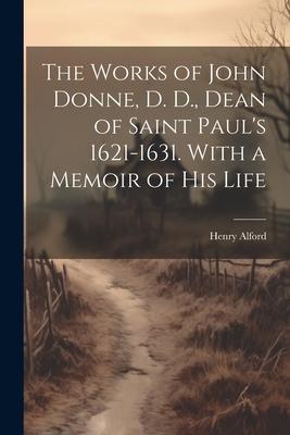 The Works of John Donne, D. D., Dean of Saint Paul’s 1621-1631. With a Memoir of his Life