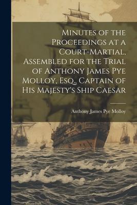 Minutes of the Proceedings at a Court-Martial, Assembled for the Trial of Anthony James Pye Molloy, Esq., Captain of His Majesty’s Ship Caesar