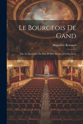 Le Bourgeois de Gand: Ou, Le Secrétaire du duc D’Albe; Drame en Cinq Actes