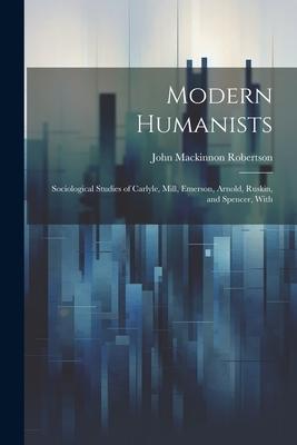Modern Humanists: Sociological Studies of Carlyle, Mill, Emerson, Arnold, Ruskin, and Spencer, With