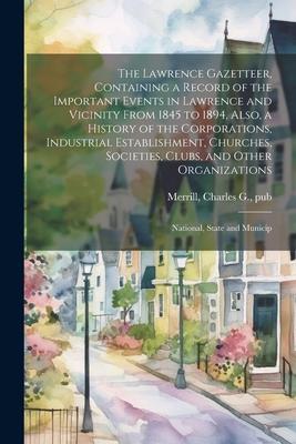 The Lawrence Gazetteer, Containing a Record of the Important Events in Lawrence and Vicinity From 1845 to 1894, Also, a History of the Corporations, I