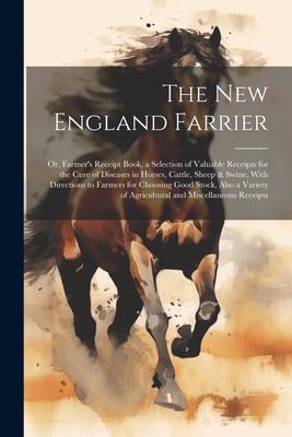 The New England Farrier; or, Farmer’s Receipt Book, a Selection of Valuable Receipts for the Cure of Diseases in Horses, Cattle, Sheep & Swine, With D
