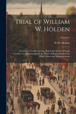 Trial of William W. Holden: Governor of North Carolina, Before the Senate of North Carolina, on Impeachment by the House of Representatives for Hi