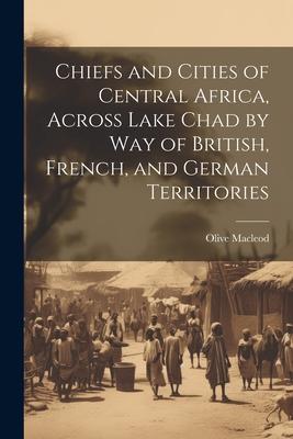 Chiefs and Cities of Central Africa, Across Lake Chad by way of British, French, and German Territories