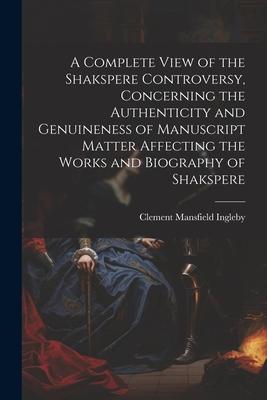 A Complete View of the Shakspere Controversy, Concerning the Authenticity and Genuineness of Manuscript Matter Affecting the Works and Biography of Sh