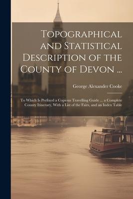 Topographical and Statistical Description of the County of Devon ...: To Which is Prefixed a Copious Travelling Guide ... a Complete County Itinerary,