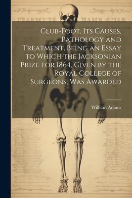 Club-foot, its Causes, Pathology and Treatment, Being an Essay to Which the Jacksonian Prize for 1864, Given by the Royal College of Surgeons, was Awa
