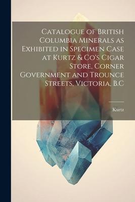 Catalogue of British Columbia Minerals as Exhibited in Specimen Case at Kurtz & Co’s Cigar Store, Corner Government and Trounce Streets, Victoria, B.C