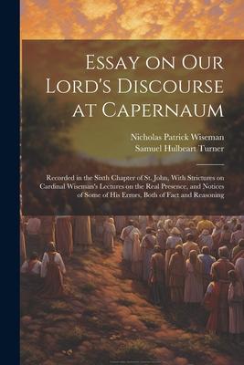 Essay on Our Lord’s Discourse at Capernaum: Recorded in the Sixth Chapter of St. John, With Strictures on Cardinal Wiseman’s Lectures on the Real Pres