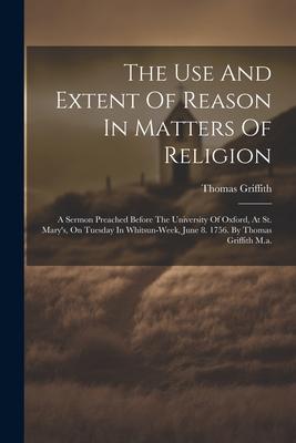 The Use And Extent Of Reason In Matters Of Religion: A Sermon Preached Before The University Of Oxford, At St. Mary’s, On Tuesday In Whitsun-week, Jun
