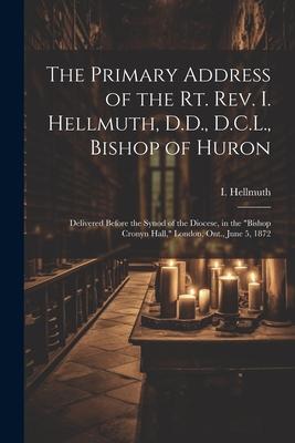 The Primary Address of the Rt. Rev. I. Hellmuth, D.D., D.C.L., Bishop of Huron: Delivered Before the Synod of the Diocese, in the Bishop Cronyn Hall,